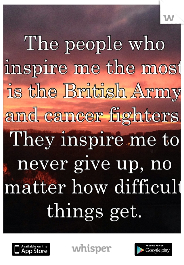 The people who inspire me the most is the British Army and cancer fighters. They inspire me to never give up, no matter how difficult things get.