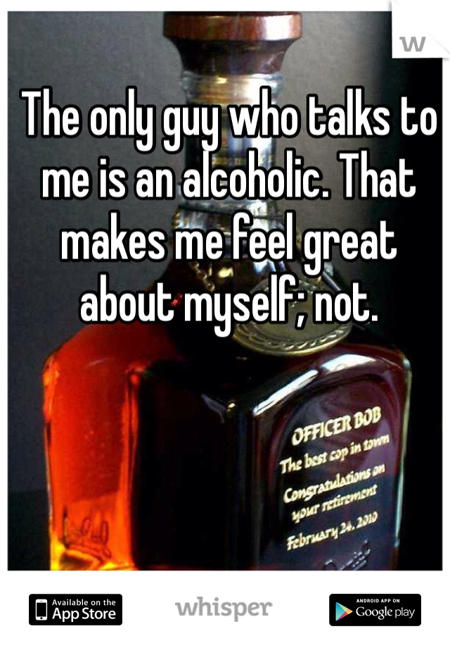 The only guy who talks to me is an alcoholic. That makes me feel great about myself; not. 