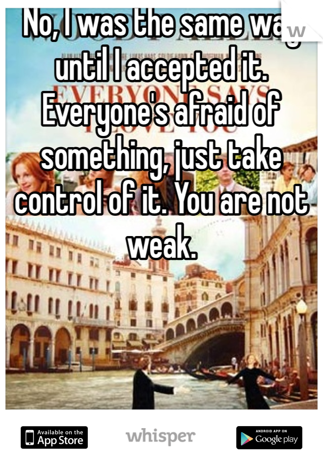 No, I was the same way until I accepted it. Everyone's afraid of something, just take control of it. You are not weak.