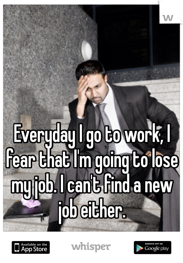 Everyday I go to work, I fear that I'm going to lose my job. I can't find a new job either. 
