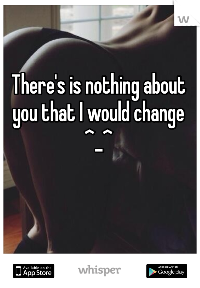 There's is nothing about you that I would change ^_^