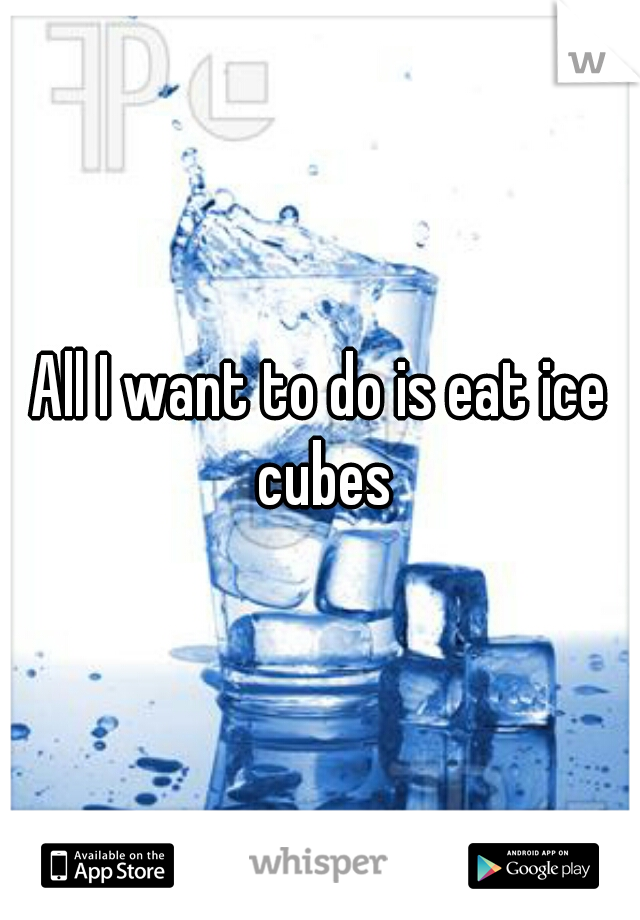 All I want to do is eat ice cubes