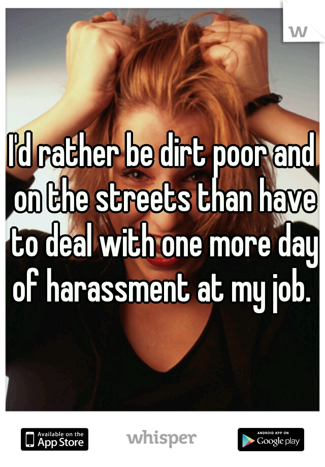 I'd rather be dirt poor and on the streets than have to deal with one more day of harassment at my job. 