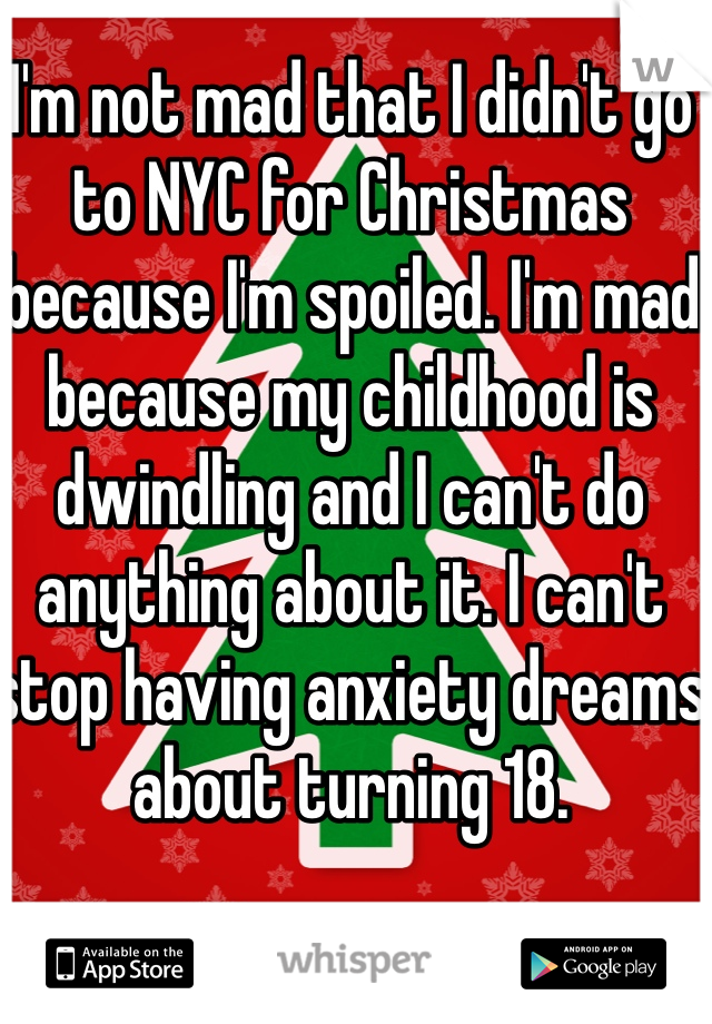 I'm not mad that I didn't go to NYC for Christmas because I'm spoiled. I'm mad because my childhood is dwindling and I can't do anything about it. I can't stop having anxiety dreams about turning 18.