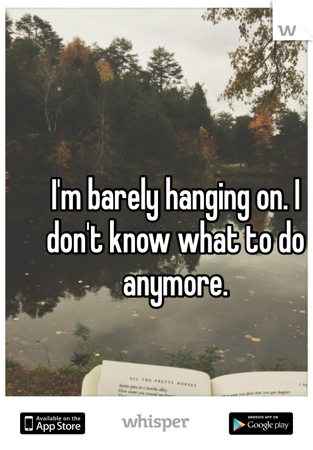 I'm barely hanging on. I don't know what to do anymore. 