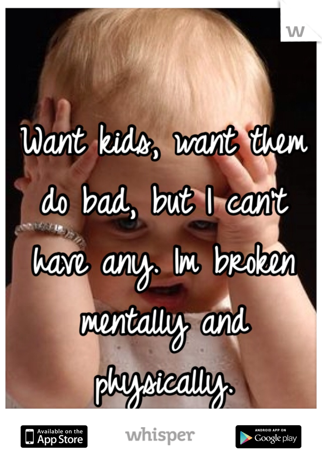 Want kids, want them do bad, but I can't have any. Im broken mentally and physically.