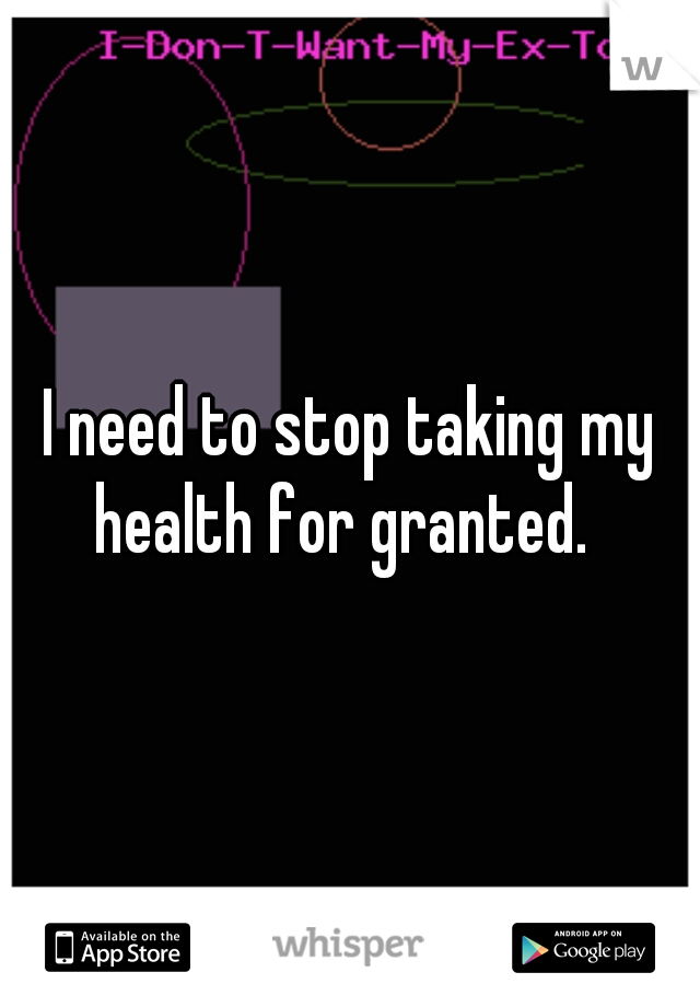 I need to stop taking my health for granted.  