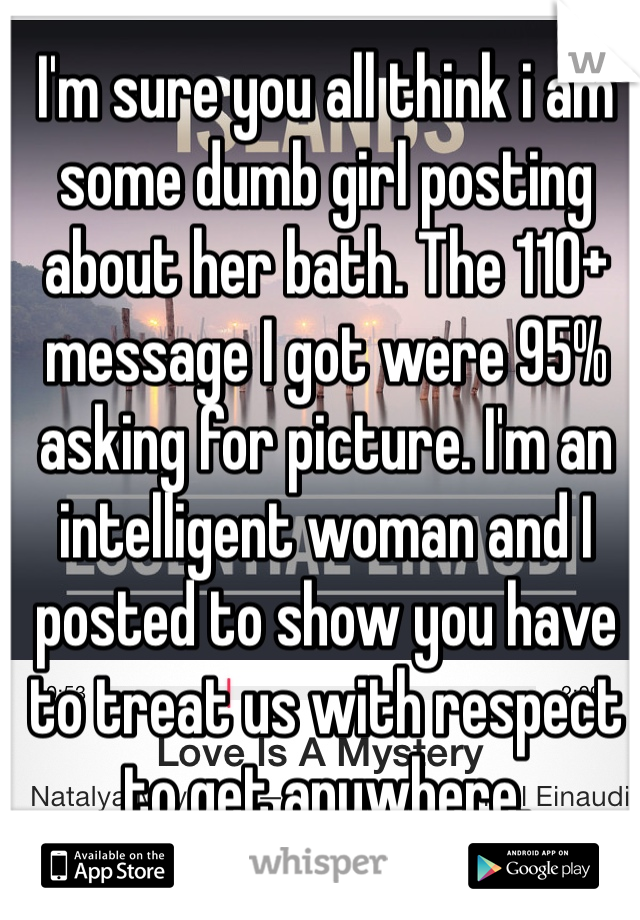 I'm sure you all think i am some dumb girl posting about her bath. The 110+ message I got were 95% asking for picture. I'm an intelligent woman and I posted to show you have to treat us with respect to get anywhere. 