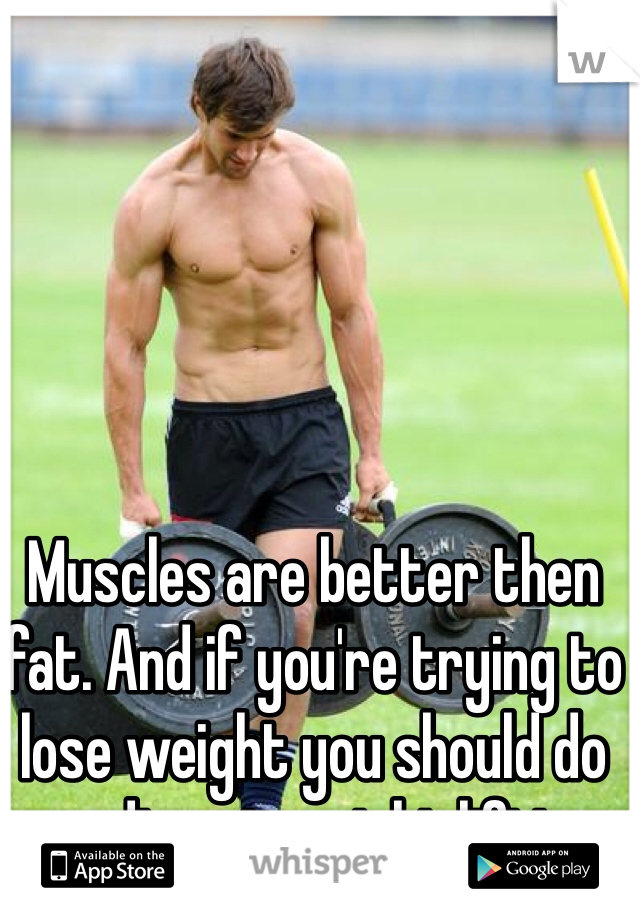 Muscles are better then fat. And if you're trying to lose weight you should do cardio not weight lifting