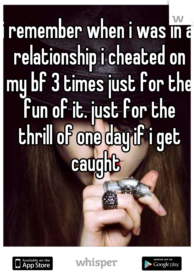i remember when i was in a relationship i cheated on my bf 3 times just for the fun of it. just for the thrill of one day if i get caught  