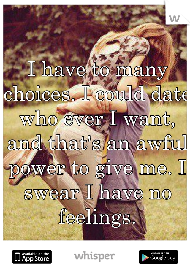 I have to many choices. I could date who ever I want, and that's an awful power to give me. I swear I have no feelings. 