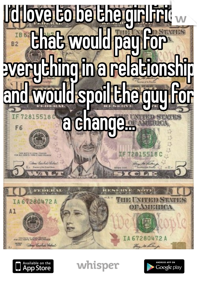 I'd love to be the girlfriend that would pay for everything in a relationship and would spoil the guy for a change...