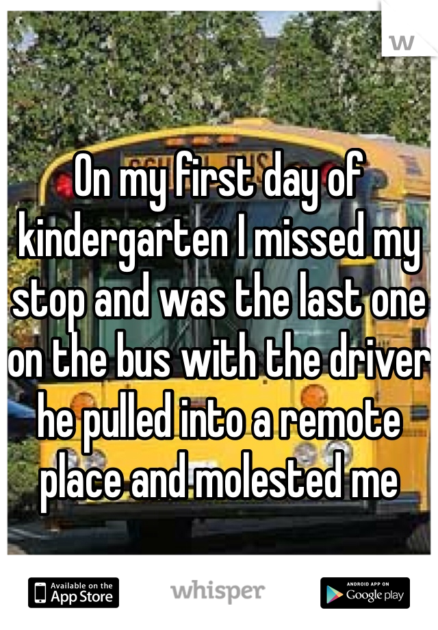 On my first day of kindergarten I missed my stop and was the last one on the bus with the driver he pulled into a remote place and molested me 