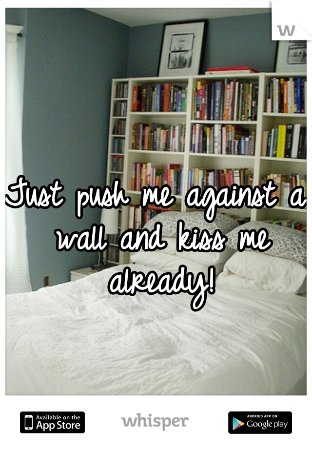 Just push me against a wall and kiss me already!