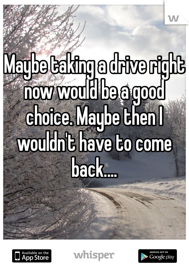 

Maybe taking a drive right now would be a good choice. Maybe then I wouldn't have to come back....