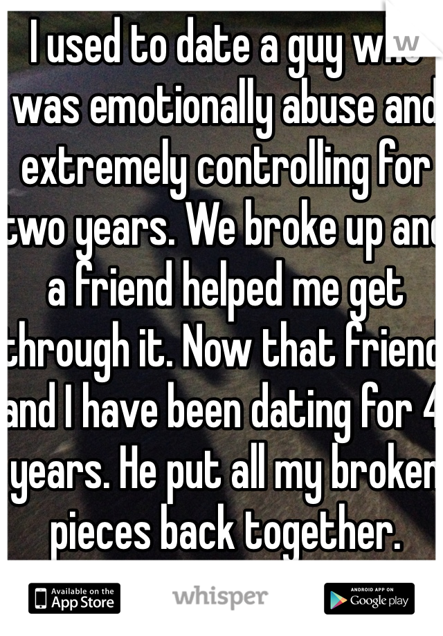 I used to date a guy who was emotionally abuse and extremely controlling for two years. We broke up and a friend helped me get through it. Now that friend and I have been dating for 4 years. He put all my broken pieces back together. 