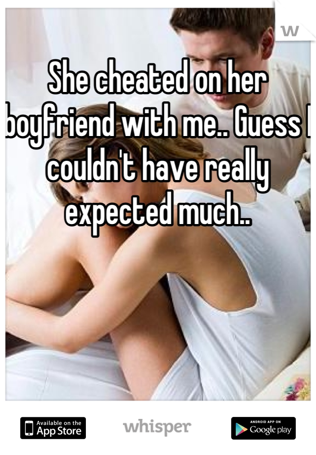 She cheated on her boyfriend with me.. Guess I couldn't have really expected much..