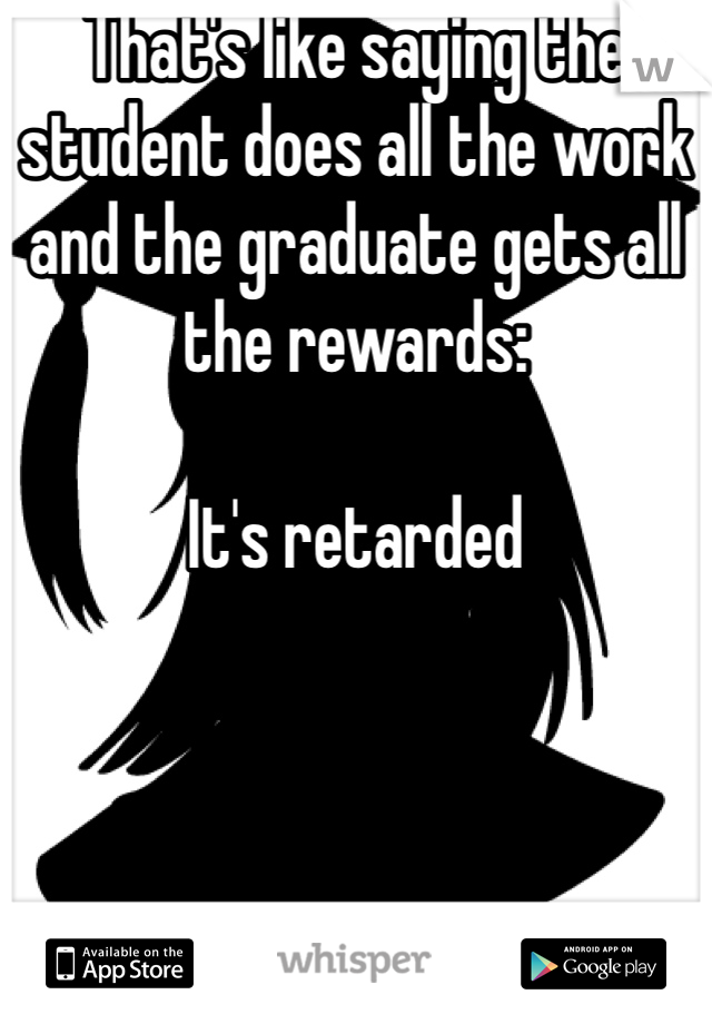 That's like saying the student does all the work and the graduate gets all the rewards:

It's retarded 