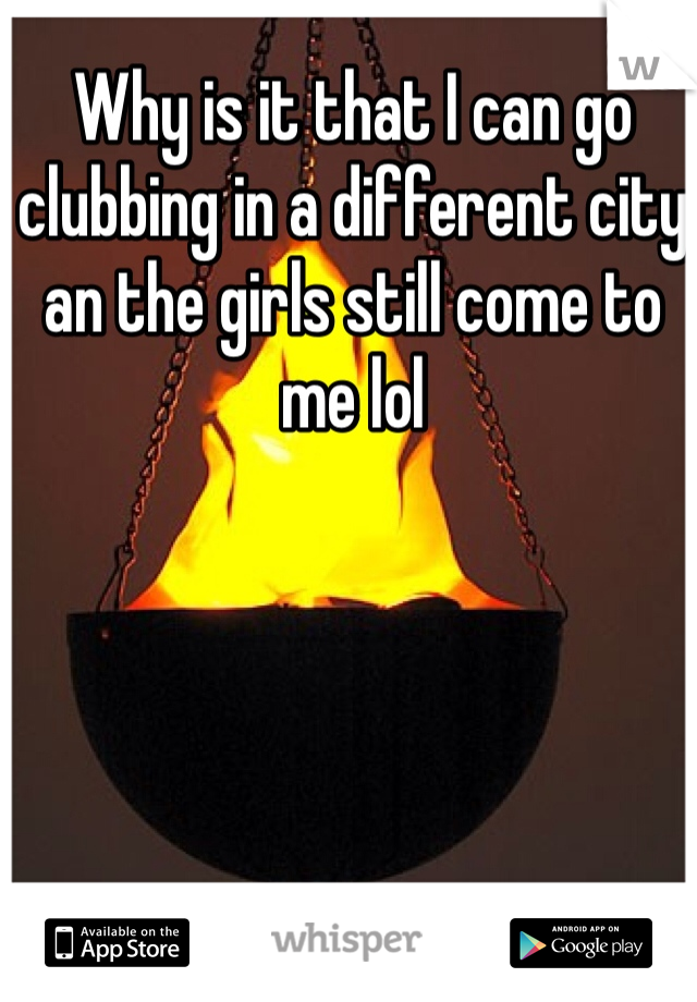 Why is it that I can go clubbing in a different city an the girls still come to me lol 