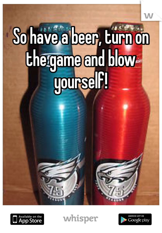 So have a beer, turn on the game and blow yourself!