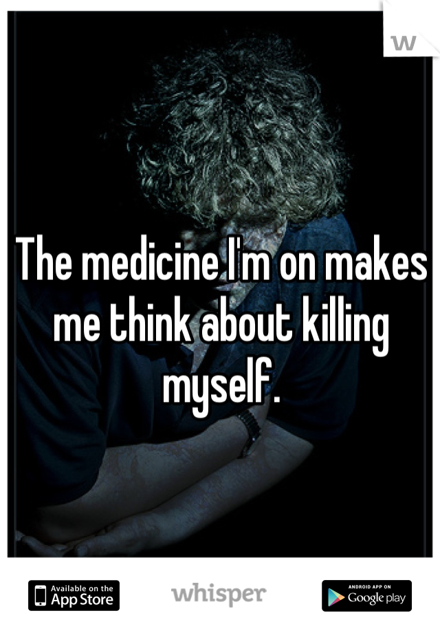 The medicine I'm on makes me think about killing myself.