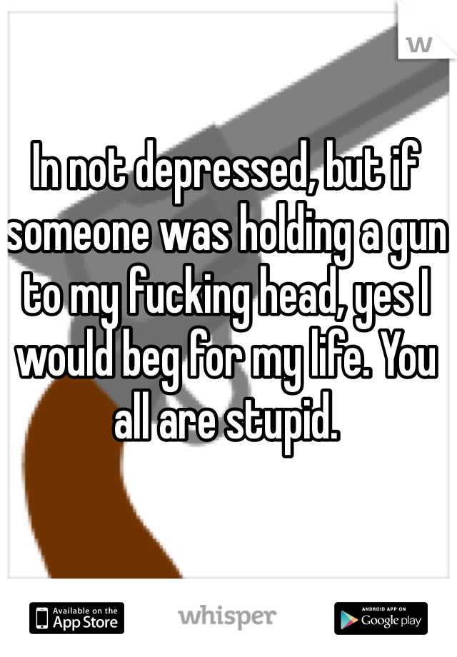 In not depressed, but if someone was holding a gun to my fucking head, yes I would beg for my life. You all are stupid. 