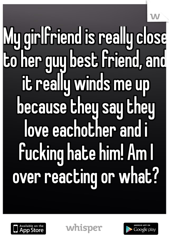 My girlfriend is really close to her guy best friend, and it really winds me up because they say they love eachother and i fucking hate him! Am I over reacting or what?