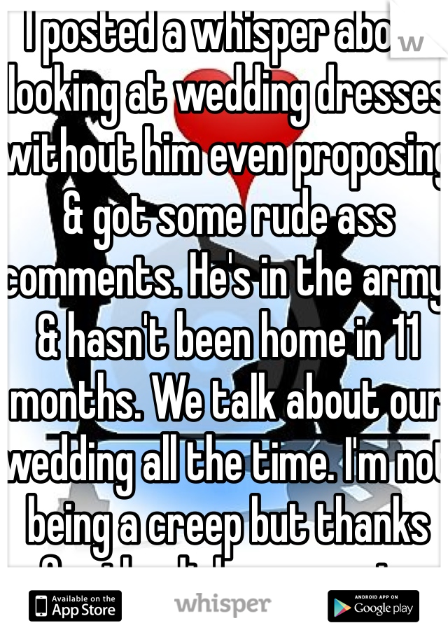 I posted a whisper about looking at wedding dresses without him even proposing & got some rude ass comments. He's in the army & hasn't been home in 11 months. We talk about our wedding all the time. I'm not being a creep but thanks for the dick comments