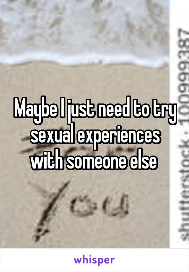 Maybe I just need to try sexual experiences with someone else 