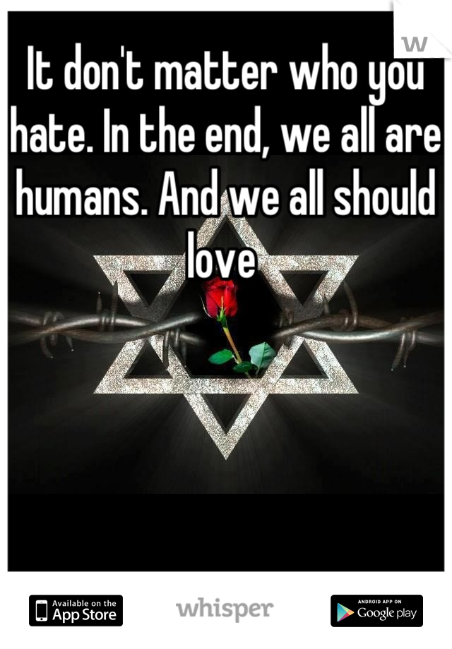 It don't matter who you hate. In the end, we all are humans. And we all should love 