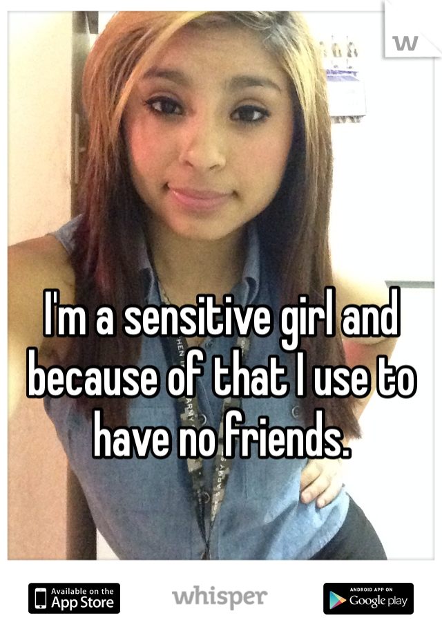 I'm a sensitive girl and because of that I use to have no friends.
