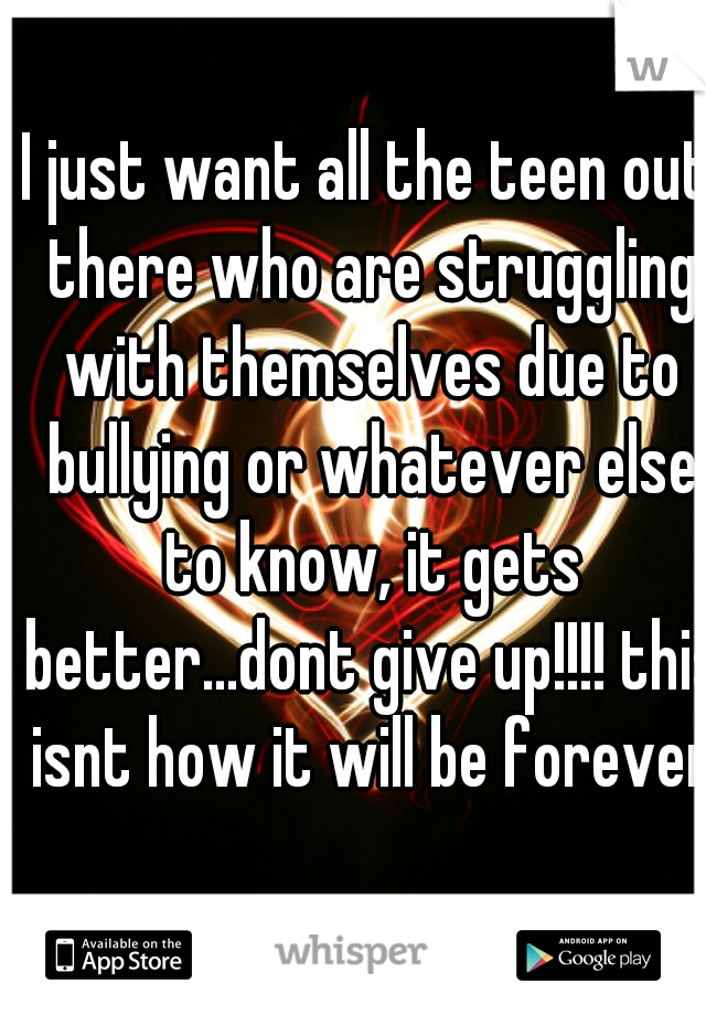 I just want all the teen out there who are struggling with themselves due to bullying or whatever else to know, it gets better...dont give up!!!! this isnt how it will be forever 