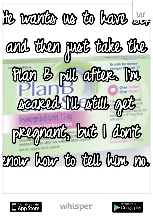 He wants us to have sex and then just take the Plan B pill after. I'm scared I'll still get pregnant, but I don't know how to tell him no. 