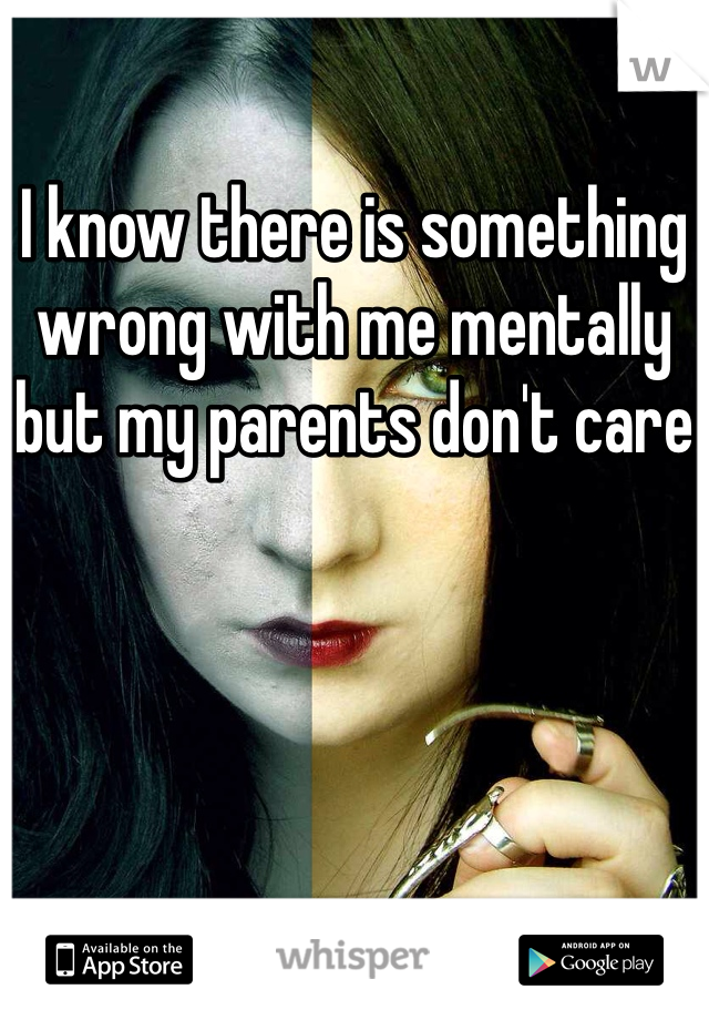 I know there is something wrong with me mentally but my parents don't care