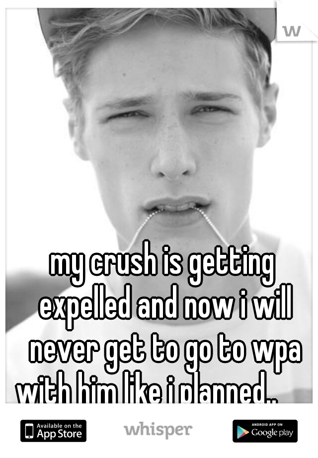 my crush is getting expelled and now i will never get to go to wpa with him like i planned.. 