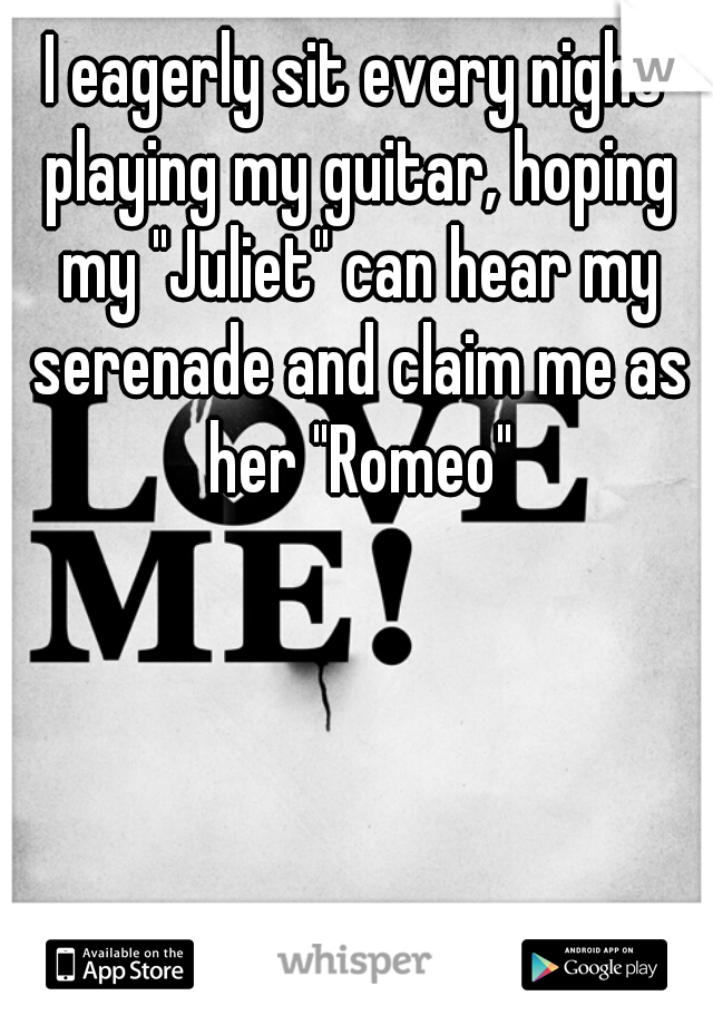 I eagerly sit every night playing my guitar, hoping my "Juliet" can hear my serenade and claim me as her "Romeo"
