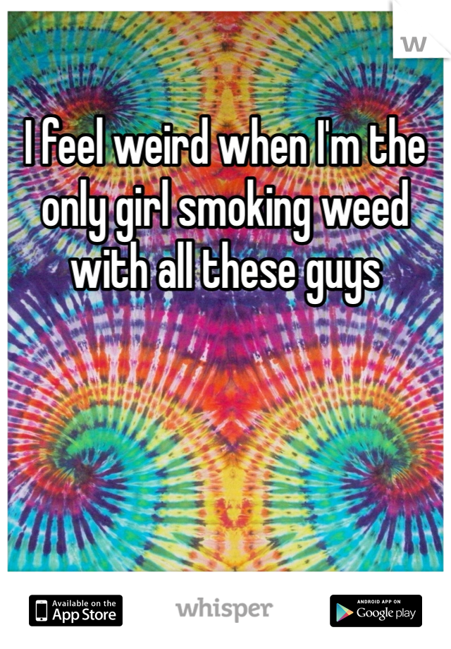 I feel weird when I'm the only girl smoking weed with all these guys 