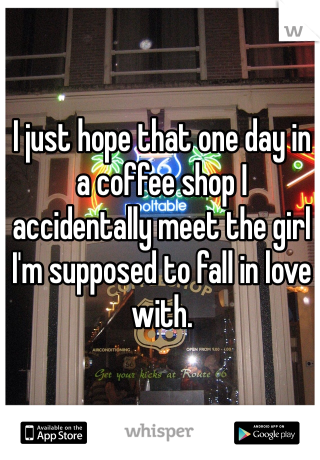 I just hope that one day in a coffee shop I accidentally meet the girl I'm supposed to fall in love with. 