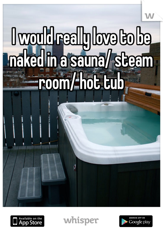 I would really love to be naked in a sauna/ steam room/ hot tub