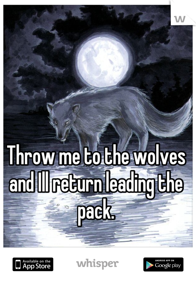 Throw me to the wolves and Ill return leading the pack.