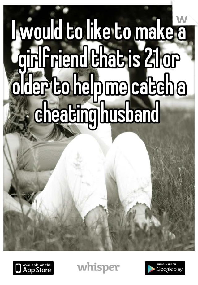 I would to like to make a girlfriend that is 21 or older to help me catch a cheating husband 