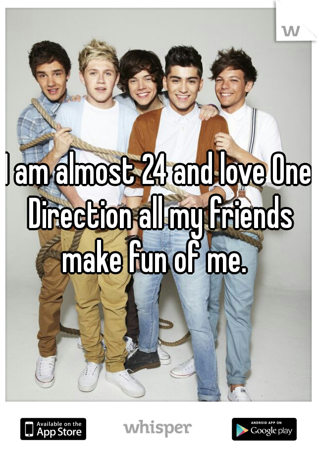 I am almost 24 and love One Direction all my friends make fun of me.  