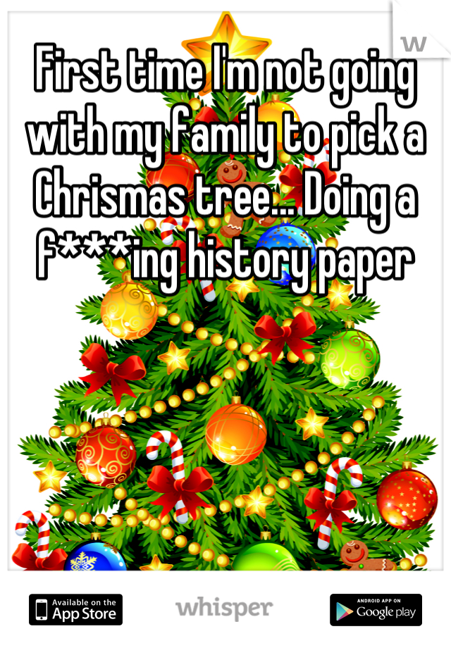 First time I'm not going with my family to pick a Chrismas tree... Doing a f***ing history paper