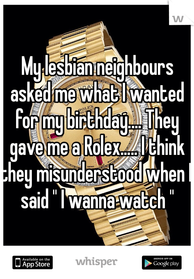 My lesbian neighbours asked me what I wanted for my birthday.... They gave me a Rolex..... I think they misunderstood when I said " I wanna watch "