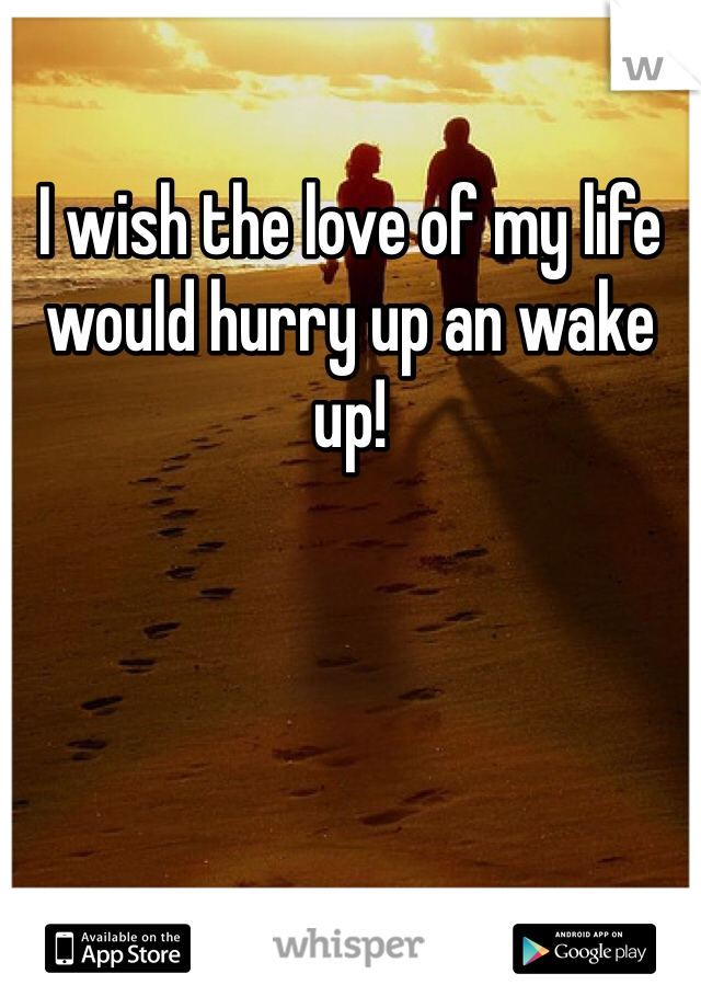 I wish the love of my life would hurry up an wake up!
