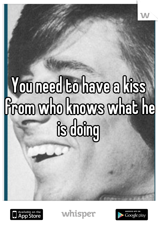 You need to have a kiss from who knows what he is doing 