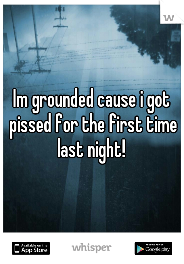 Im grounded cause i got pissed for the first time last night! 