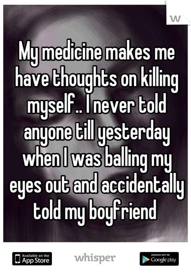 My medicine makes me have thoughts on killing myself.. I never told anyone till yesterday when I was balling my eyes out and accidentally told my boyfriend 