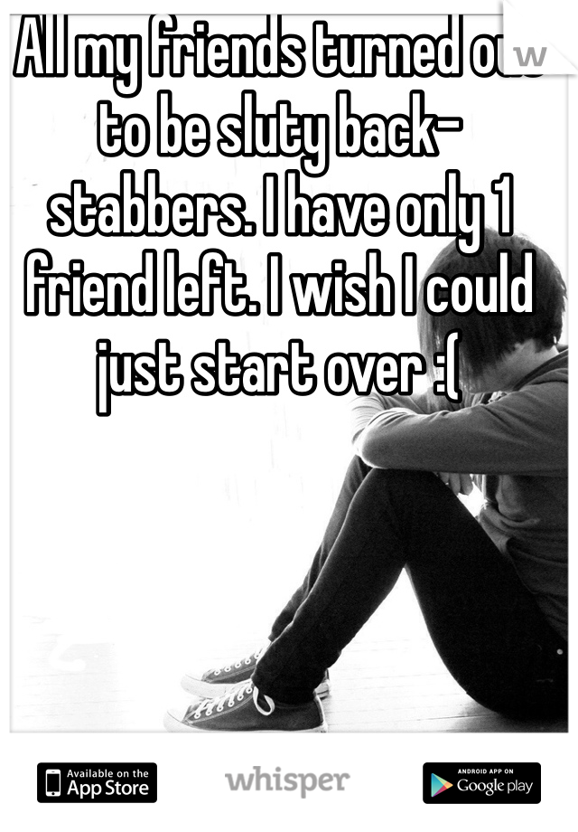 All my friends turned out to be sluty back-stabbers. I have only 1 friend left. I wish I could just start over :(