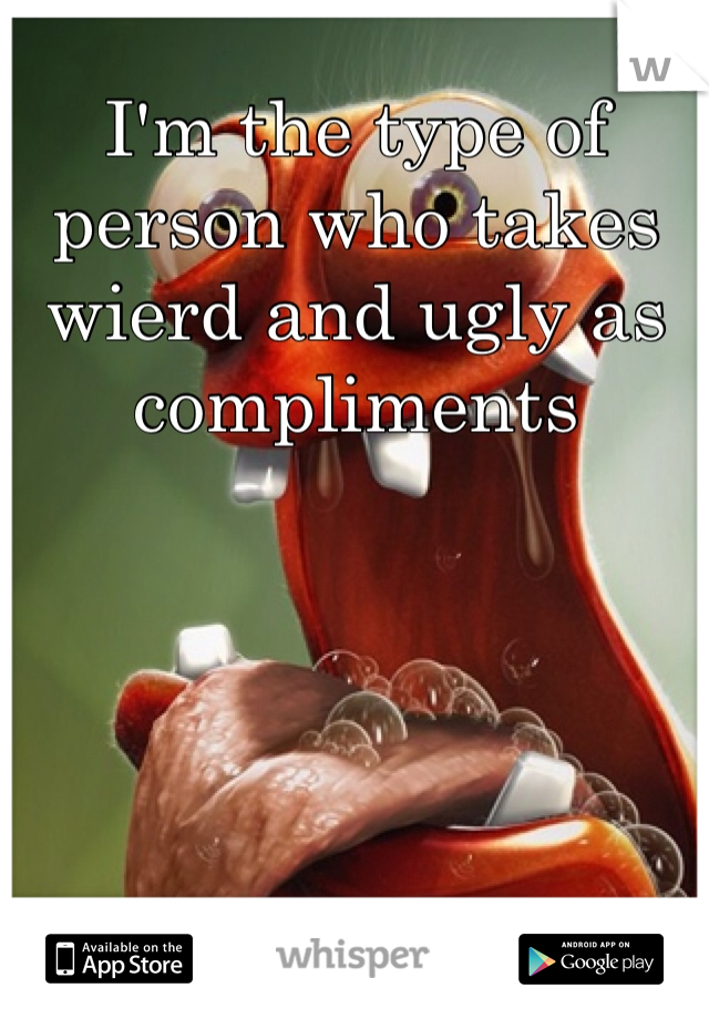 I'm the type of person who takes wierd and ugly as compliments
